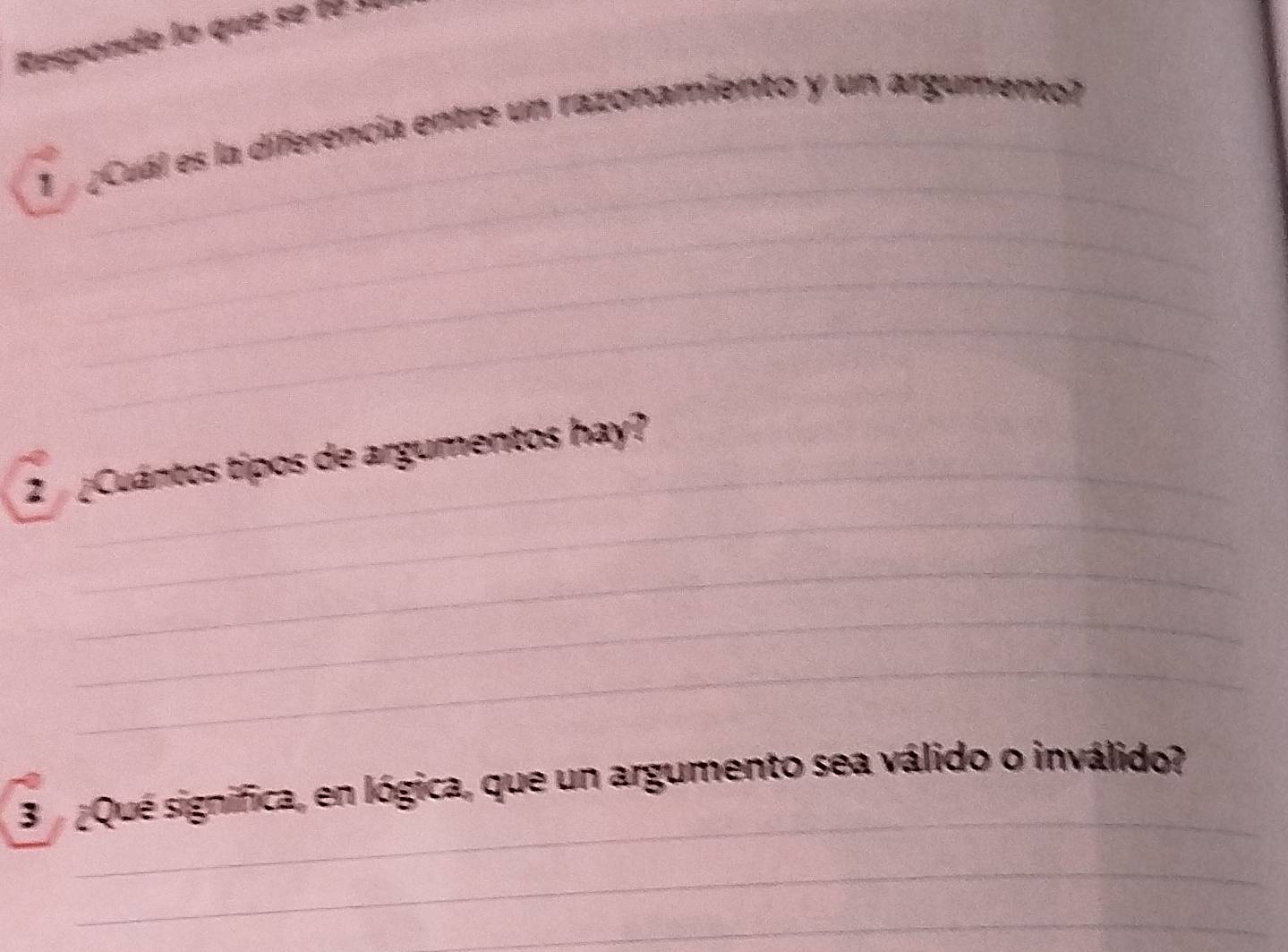 Responde lo que se t e 
_ 
1 ¿Cuál es la diferencia entre un razonamiento y un argumento? 
_ 
_ 
_ 
_ 
_ 
2 ¿Cuántos tipos de argumentos hay? 
_ 
_ 
_ 
_ 
3 Que significa, en lógica, que un argumento sea válido o inválido? 
_ 
_