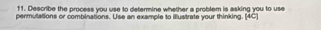 Describe the process you use to determine whether a problem is asking you to use 
permutations or combinations. Use an example to illustrate your thinking. [4C]