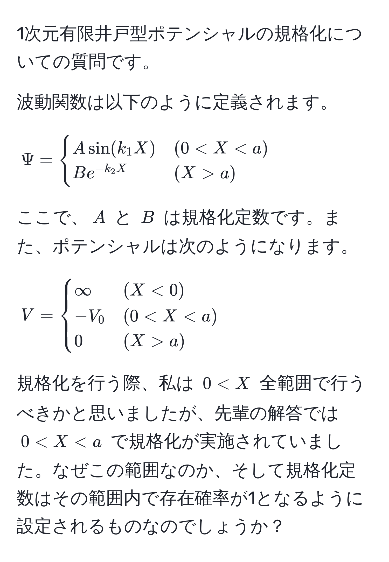 1次元有限井戸型ポテンシャルの規格化についての質問です。

波動関数は以下のように定義されます。
[
Psi = 
begincases
A sin(k_1 X) & (0 < X < a) 
B e^(-k_2 X) & (X > a)
endcases
]
ここで、$A$ と $B$ は規格化定数です。また、ポテンシャルは次のようになります。
[
V = 
begincases
∈fty & (X < 0) 
-V_0 & (0 < X < a) 
0 & (X > a)
endcases
]
規格化を行う際、私は $0 < X$ 全範囲で行うべきかと思いましたが、先輩の解答では $0 < X < a$ で規格化が実施されていました。なぜこの範囲なのか、そして規格化定数はその範囲内で存在確率が1となるように設定されるものなのでしょうか？