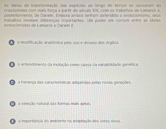 As ideias de transformação das espécies ao longo do tempo se opuseram ao
criacionismo com mais força a partir do século XIX, com os trabalhos de Lamarck e,
posteriormente, de Darwin. Embora ambos tenham defendido o evolucionismo, seus
trabalhos revelam diferenças importantes. Um ponto em comum entre as ideias
evolucionistas de Lamarck e Darwin é
A a modificação anatômica pelo uso e desuso dos órgãos.
B o entendimento da mutação como causa da variabilidade genética.
a herança das características adquiridas pelas novas gerações.
D a seleção natural das formas mais aptas.
E) a importância do ambiente na adaptação dos seres vivos.