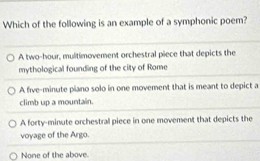 Which of the following is an example of a symphonic poem?
A two-hour, multimovement orchestral piece that depicts the
mythological founding of the city of Rome
A five-minute piano solo in one movement that is meant to depict a
climb up a mountain.
A forty-minute orchestral piece in one movement that depicts the
voyage of the Argo.
None of the above.