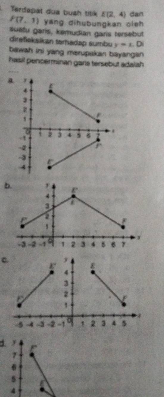 Terdapat dua buah titik E(2,4) dan
P(7,1) yang dihubungkan oleh
suätu garis, kemudian garis tersebut
direfieksikan terhadap sumbu y=x.0
bawah ini yang merupakan bayangan 
hasil pencerminan garis tersebut adalah
B
b.
C.
1.