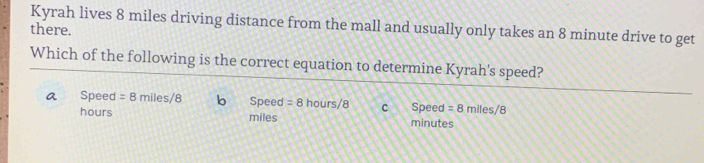 there. Kyrah lives 8 miles driving distance from the mall and usually only takes an 8 minute drive to get
Which of the following is the correct equation to determine Kyrah's speed?
a Speed =8miles/8 b Speed =8 h ours/ 8 C Speed =8mlles/8
hours miles minutes