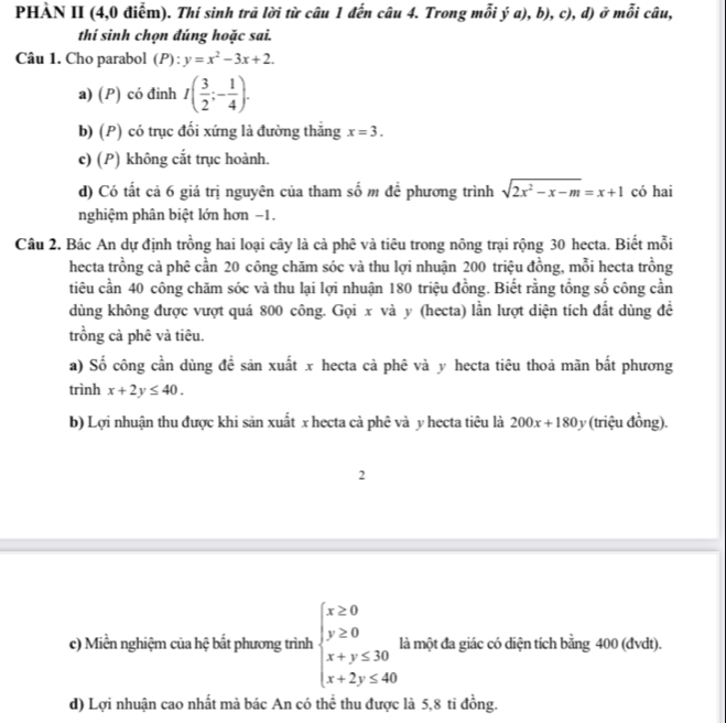 PHÀN II (4,0 điểm). Thí sinh trã lời từ câu 1 đến câu 4. Trong mỗi ý a), b), c), d) ở mỗi câu,
thí sinh chọn đúng hoặc sai.
Câu 1. Cho parabol (P):y=x^2-3x+2.
a) (P) có đinh I( 3/2 ;- 1/4 ).
b) (P) có trục đổi xứng là đường thắng x=3.
c) (P) không cắt trục hoành.
d) Có tất cả 6 giá trị nguyên của tham số m để phương trình sqrt(2x^2-x-m)=x+1 có hai
nghiệm phân biệt lớn hơn −1.
Câu 2. Bác An dự định trồng hai loại cây là cà phê và tiêu trong nông trại rộng 30 hecta. Biết mỗi
hecta trồng cả phê cần 20 công chăm sóc và thu lợi nhuận 200 triệu đồng, mỗi hecta trồng
tiêu cần 40 công chăm sóc và thu lại lợi nhuận 180 triệu đồng. Biết rằng tổng số công cần
dùng không được vượt quá 800 công. Gọi x và y (hecta) lần lượt diện tích đất dùng đề
trồng cà phê và tiêu.
a) Số công cần dùng đề sản xuất x hecta cà phê và y hecta tiêu thoả mãn bất phương
trình x+2y≤ 40.
b) Lợi nhuận thu được khi sản xuất x hecta cà phê và y hecta tiêu là 200x+180 1 (triệu đồng).
2
c) Miền nghiệm của hệ bất phương trình beginarrayl x≥ 0 y≥ 0 x+y≤ 30 x+2y≤ 40endarray. là một đa giác có diện tích bằng 400 (đvdt).
d) Lợi nhuận cao nhất mà bác An có thể thu được là 5,8 ti đồng.