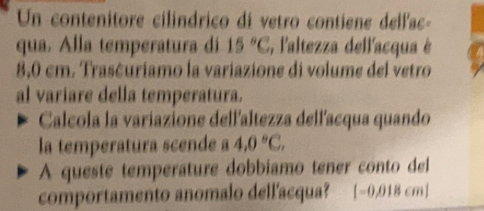 Un contenitore cilíndrico di vetro contiene dellac- 
qua. Alla temperatura dí 15°C , l'altezza dellacqua è
8,0 cm. Trasčuriamo la variazione di volume del vetro 
al variare della temperatura. 
Calcola la variazione dell'altezza dellacqua quando 
la temperatura scende a 4,0°C, 
A queste temperature dobbíamo tener conto del 
comportamento anomalo dell'acqua? |-0,018cm|