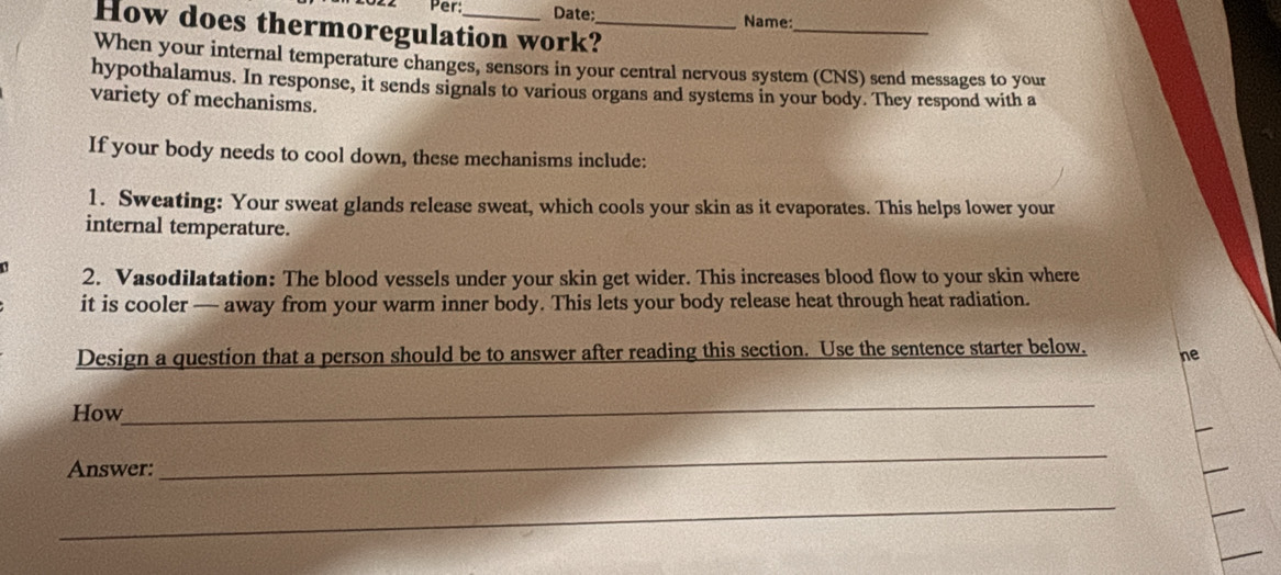 Per Date; 
Name: 
How does thermoregulation work?_ 
_ 
When your internal temperature changes, sensors in your central nervous system (CNS) send messages to your 
hypothalamus. In response, it sends signals to various organs and systems in your body. They respond with a 
variety of mechanisms. 
If your body needs to cool down, these mechanisms include: 
1. Sweating: Your sweat glands release sweat, which cools your skin as it evaporates. This helps lower your 
internal temperature. 
2. Vasodilatation: The blood vessels under your skin get wider. This increases blood flow to your skin where 
it is cooler — away from your warm inner body. This lets your body release heat through heat radiation. 
Design a question that a person should be to answer after reading this section. Use the sentence starter below. ne 
How 
_ 
Answer: 
_ 
_