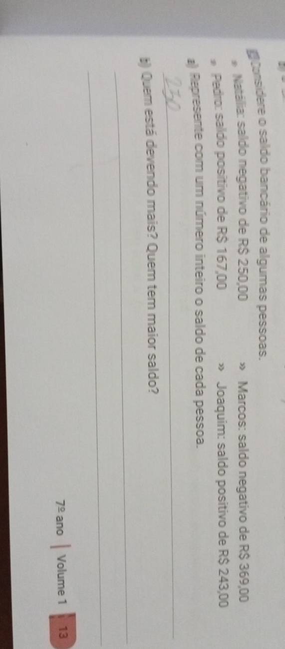 # Considere o saldo bancário de algumas pessoas. 
Natália: saldo negativo de R$ 250,00 » Marcos: saldo negativo de R$ 369,00
* Pedro: saído positivo de R$ 167,00 » Joaquim: saldo positivo de R$ 243,00
a) Represente com um número inteiro o saldo de cada pessoa. 
_ 
§) Quem está devendo mais? Quem tem maior saldo? 
_ 
_ 
7^(_ circ) ano Volume 1 13