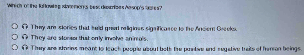 Which of the following statements best describes Aesop's fables?
They are stories that held great religious significance to the Ancient Greeks.
They are stories that only involve animals.
They are stories meant to teach people about both the positive and negative traits of human beings.