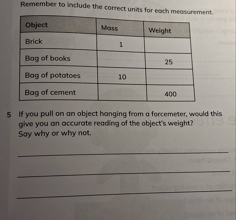 Remember to include the correct units for each mnt. 
5 If you pull on an object hanging from a forcemeter, would this 
give you an accurate reading of the object's weight? 
Say why or why not. 
_ 
_ 
_