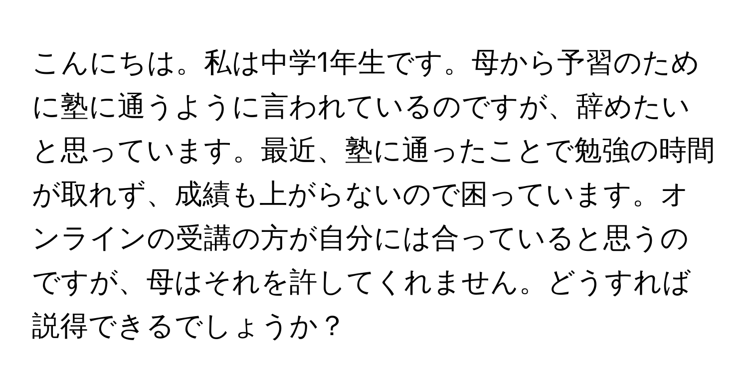 こんにちは。私は中学1年生です。母から予習のために塾に通うように言われているのですが、辞めたいと思っています。最近、塾に通ったことで勉強の時間が取れず、成績も上がらないので困っています。オンラインの受講の方が自分には合っていると思うのですが、母はそれを許してくれません。どうすれば説得できるでしょうか？