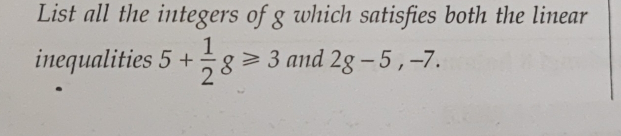 List all the integers of g which satisfies both the linear 
inequalities 5+ 1/2 g≥slant 3 and 2g-5, -7.