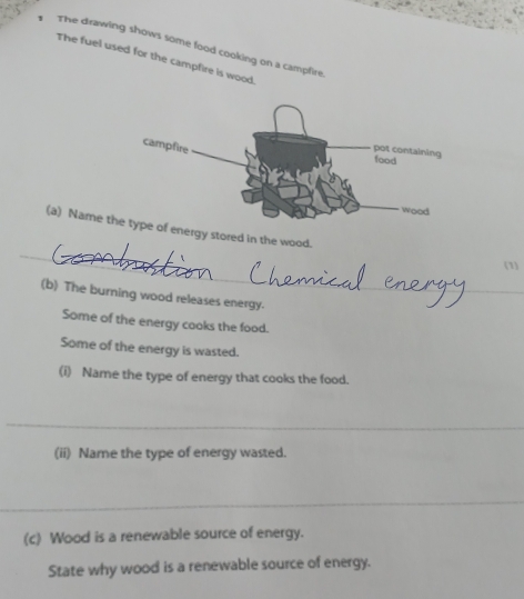 The drawing shows some food cooking on a campfire 
The fuel used for the campfire is wood. 
_ 
(a) Name tof energy stored in the wood. 
(1 
(b) The burning wood releases energy. 
Some of the energy cooks the food. 
Some of the energy is wasted. 
(i) Name the type of energy that cooks the food. 
_ 
(ii) Name the type of energy wasted. 
_ 
(c) Wood is a renewable source of energy. 
State why wood is a renewable source of energy.