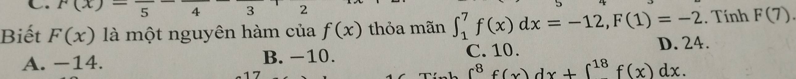 f(x)=frac 5-frac 4 3 2
Biết F(x) là một nguyên hàm của f(x) thỏa mãn ∈t _1^(7f(x)dx=-12, F(1)=-2. Tính F(7)
C. 10. D. 24.
A. −14.
B. −10.
∈t ^8)f(x)dx+∈t^(18)f(x)dx.