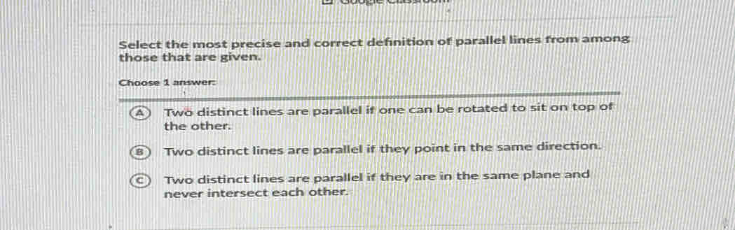 Select the most precise and correct definition of parallel lines from among
those that are given.
Choose 1 answer:
Two distinct lines are parallel if one can be rotated to sit on top of
the other.
Two distinct lines are parallel if they point in the same direction.
Two distinct lines are parallel if they are in the same plane and
never intersect each other.