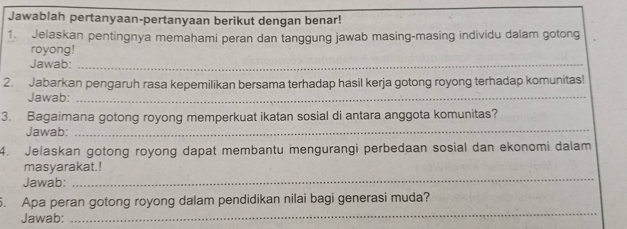 Jawablah pertanyaan-pertanyaan berikut dengan benar! 
1. Jelaskan pentingnya memahami peran dan tanggung jawab masing-masing individu dalam gotong 
royong! 
Jawab:_ 
2. Jabarkan pengaruh rasa kepemilikan bersama terhadap hasil kerja gotong royong terhadap komunitas! 
Jawab:_ 
3. Bagaimana gotong royong memperkuat ikatan sosial di antara anggota komunitas? 
Jawab:_ 
4. Jelaskan gotong royong dapat membantu mengurangi perbedaan sosial dan ekonomi dalam 
_ 
masyarakat.! 
Jawab: 
5. Apa peran gotong royong dalam pendidikan nilai bagi generasi muda? 
Jawab: 
_