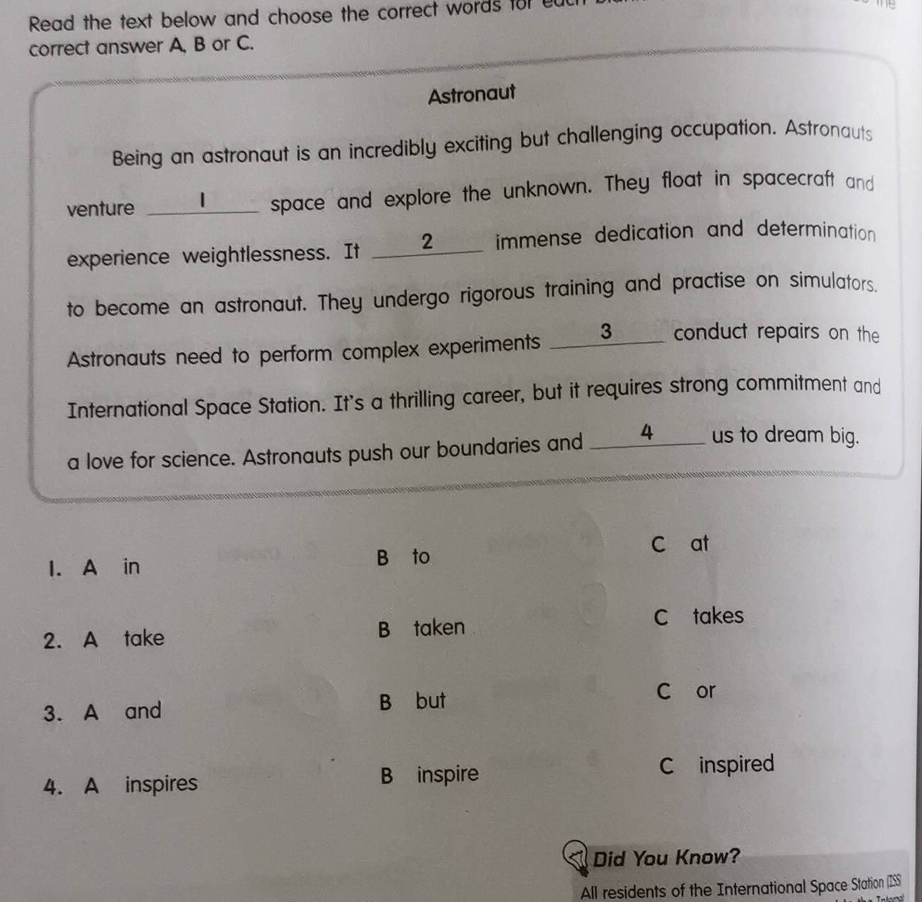 Read the text below and choose the correct words for ed
correct answer A, B or C.
Astronaut
Being an astronaut is an incredibly exciting but challenging occupation. Astronauts
venture _space and explore the unknown. They float in spacecraft and
experience weightlessness. It ____2___ immense dedication and determination
to become an astronaut. They undergo rigorous training and practise on simulators.
Astronauts need to perform complex experiments ____3___ conduct repairs on the
International Space Station. It's a thrilling career, but it requires strong commitment and
a love for science. Astronauts push our boundaries and _____4_____ us to dream big.
C at
I. A in B to
2. A take B taken
C takes
3. A and
B but
C or
4. A inspires
B inspire C inspired
Did You Know?
All residents of the International Space Station (ISS