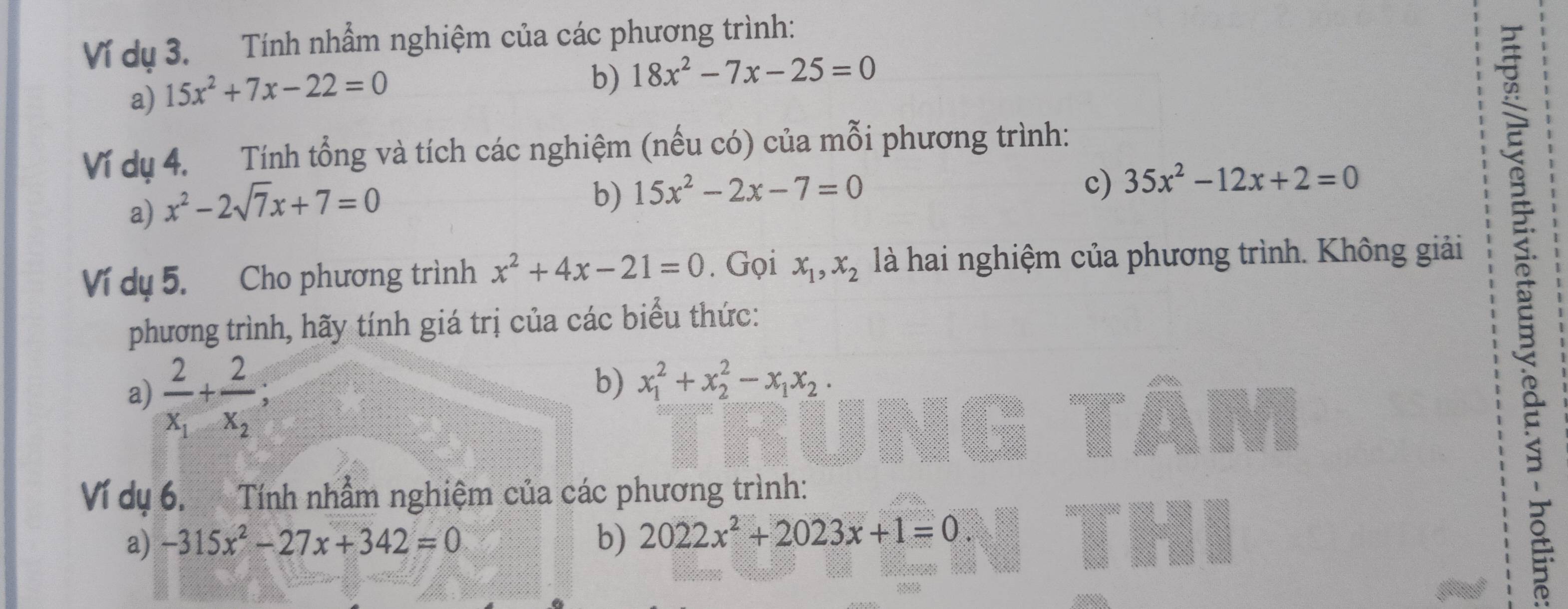 Ví dụ 3. Tính nhẫm nghiệm của các phương trình: 
a) 15x^2+7x-22=0
b) 18x^2-7x-25=0
Ví dụ 4. Tính tổng và tích các nghiệm (nếu có) của mỗi phương trình: 
a) x^2-2sqrt(7)x+7=0
b) 15x^2-2x-7=0
c) 35x^2-12x+2=0
: 
Ví dụ 5. Cho phương trình x^2+4x-21=0. Gọi x_1, x_2 là hai nghiệm của phương trình. Không giải 
phương trình, hãy tính giá trị của các biểu thức: 
a) frac 2x_1+frac 2x_2; 
b) x_1^(2+x_2^2-x_1)x_2. 
Ví dụ 6. Tính nhầm nghiệm của các phương trình: 
a) -315x^2-27x+342=0 b) 2022x^2+2023x+1=0.