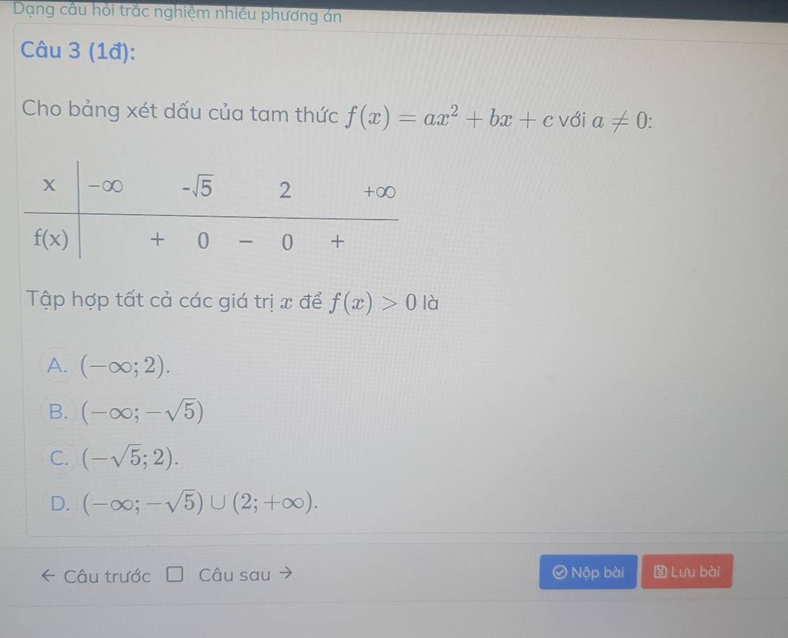 Dạng cầu hỏi trắc nghiệm nhiều phương án
Câu 3 (1đ):
Cho bảng xét dấu của tam thức f(x)=ax^2+bx+c với a!= 0
Tập hợp tất cả các giá trị x để f(x)>0 | à
A. (-∈fty ;2).
B. (-∈fty ;-sqrt(5))
C. (-sqrt(5);2).
D. (-∈fty ;-sqrt(5))∪ (2;+∈fty ).
Câu trước Câu sau Nộp bài  Lưu bài