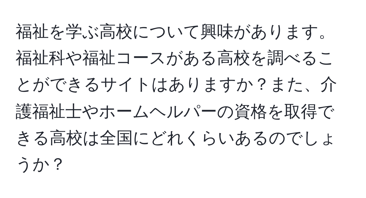 福祉を学ぶ高校について興味があります。福祉科や福祉コースがある高校を調べることができるサイトはありますか？また、介護福祉士やホームヘルパーの資格を取得できる高校は全国にどれくらいあるのでしょうか？