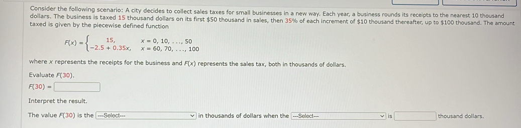 Consider the following scenario: A city decides to collect sales taxes for small businesses in a new way. Each year, a business rounds its receipts to the nearest 10 thousand
dollars. The business is taxed 15 thousand dollars on its first $50 thousand in sales, then 35% of each increment of $10 thousand thereafter, up to $100 thousand. The amount 
taxed is given by the piecewise defined function
F(x)=beginarrayl 15,x=0,10,...,50 -2.5+0.35x,x=60,70,...,100endarray.
where x represents the receipts for the business and F(x) represents the sales tax, both in thousands of dollars. 
Evaluate F(30).
F(30)=□
Interpret the result. 
The value F(30) is the ===Select=== □ in thousands of dollars when the ===Select=== is □ thousand dollars.