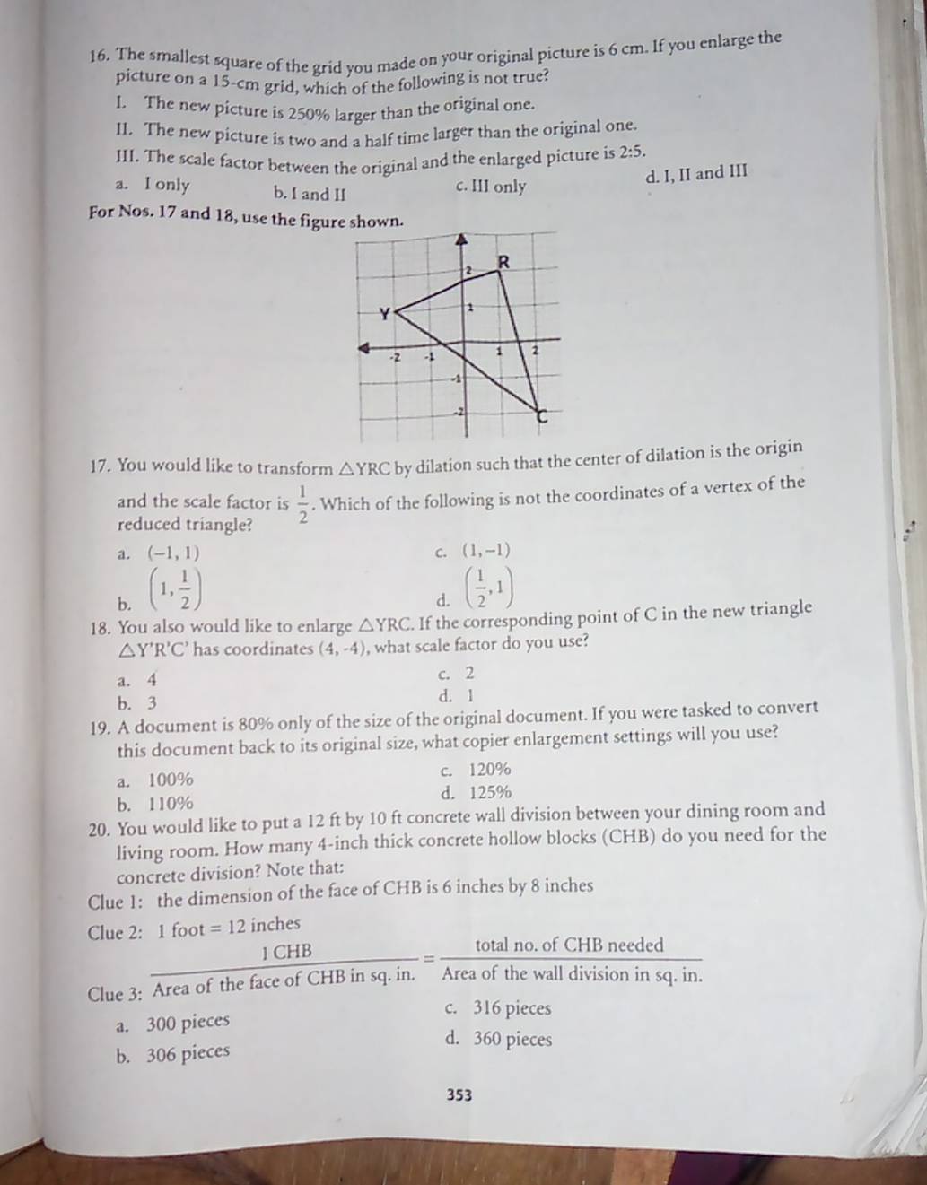 The smallest square of the grid you made on your original picture is 6 cm. If you enlarge the
picture on a 15-cm grid, which of the following is not true?
I. The new picture is 250% larger than the original one.
II. The new picture is two and a half time larger than the original one.
III. The scale factor between the original and the enlarged picture is 2:5.
d. I, II and III
a. I only b. I and II
c. III only
For Nos. 17 and 18, use the figur
17. You would like to transform △ YRC by dilation such that the center of dilation is the origin
and the scale factor is  1/2 . Which of the following is not the coordinates of a vertex of the
reduced triangle?
a. (-1,1) C. (1,-1)
b. (1, 1/2 )
d. ( 1/2 ,1)
18. You also would like to enlarge △ YRC. If the corresponding point of C in the new triangle
△ Y'R'C' has coordinates (4,-4) , what scale factor do you use?
a. 4
c. 2
b. 3
d. 1
19. A document is 80% only of the size of the original document. If you were tasked to convert
this document back to its original size, what copier enlargement settings will you use?
a. 100% c. 120%
b. 110% d. 125%
20. You would like to put a 12 ft by 10 ft concrete wall division between your dining room and
living room. How many 4-inch thick concrete hollow blocks (CHB) do you need for the
concrete division? Note that:
Clue 1: the dimension of the face of CHB is 6 inches by 8 inches
Clue 2: |f =12 inches

 1CHB/AreaofthefaceofCHBinsq.in. = (totalno.ofCHBneeded)/Areaofthewalldivisioninsq.in. 
Clue 3:
c. 316 pieces
a. 300 pieces
d. 360 pieces
b. 306 pieces
353