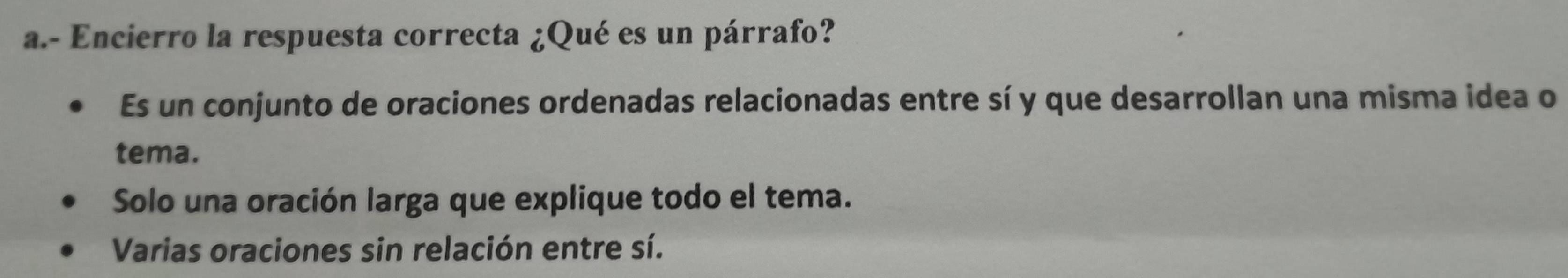 Encierro la respuesta correcta ¿Qué es un párrafo?
Es un conjunto de oraciones ordenadas relacionadas entre sí y que desarrollan una misma idea o
tema.
Solo una oración larga que explique todo el tema.
Varias oraciones sin relación entre sí.