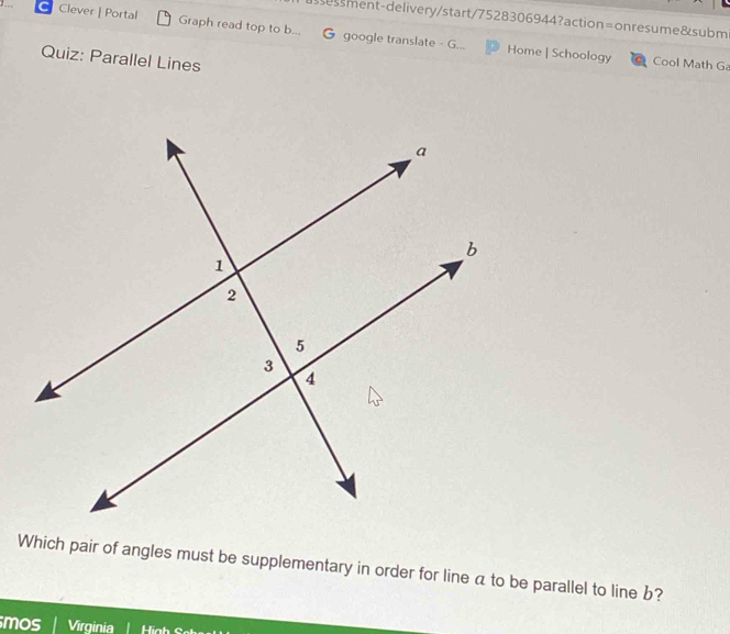 essment-delivery/start/7528306944?action=onresume&subm 
Clever | Portal Graph read top to b... G google translate - G... Home | Schoology 
Quiz: Parallel Lines 
Cool Math G 
Which pair of angles must be supplementary in order for line a to be parallel to line b? 
mos Virginia Hiah