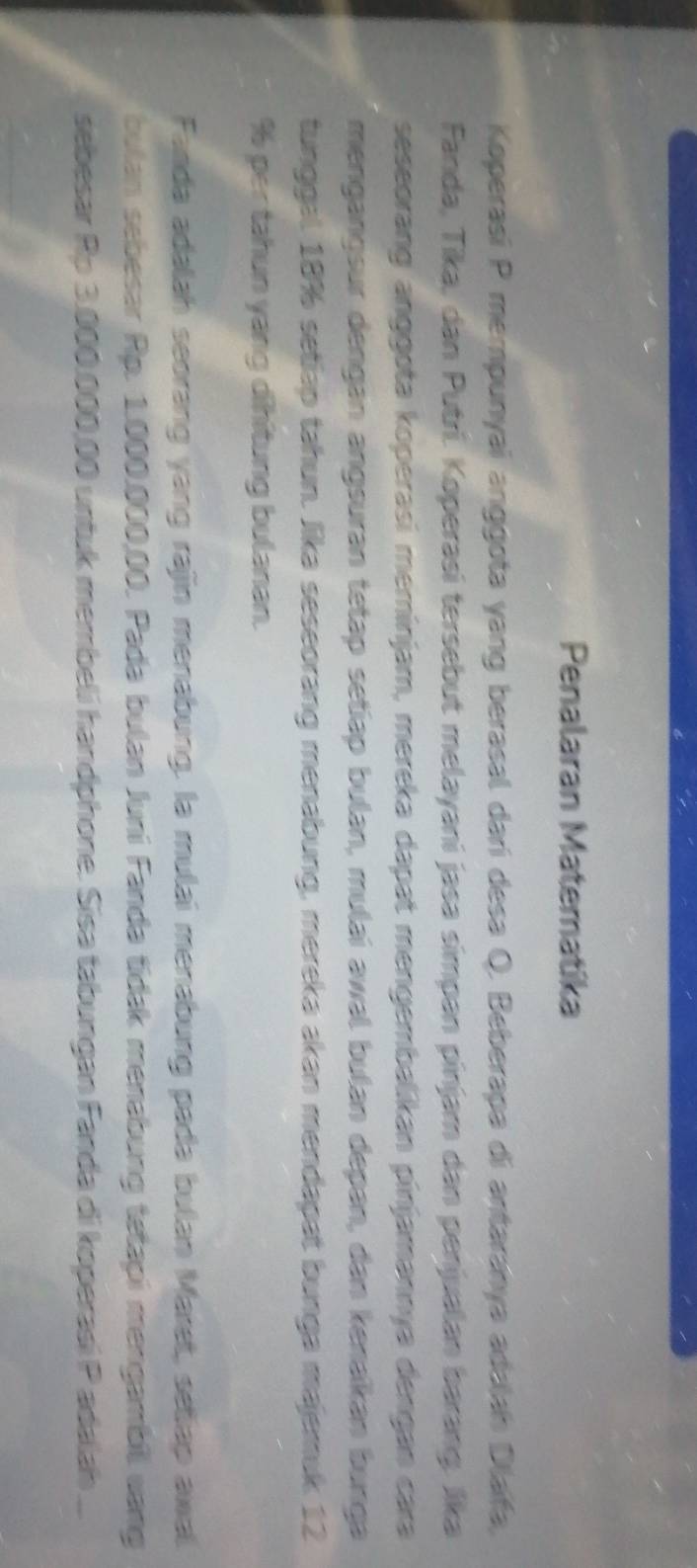 Penalaran Matematika 
Koperasí P mempunyai anggota yang berasal darí desa Q. Beberapa di antaranya adalah Dlafa, 
Fanda, Tika, dan Putrí. Koperasi tersebut melayani jasa símpan pinjam dan penjualan barang. Jika 
seseorang anggota koperasi meminjam, mereka dapat mengembalikan pínjamannya dengan cara 
mengangsur dengan angsuran tetap setiap bulan, mulai awal bulan depan, dan kenaïkan bunga 
tunggal 18% setiap tahun. Jika seseorang menabung, mereka akan mendapat bunga majemuk 12
% per tahun yang dihitung bulanan. 
Fanda adalah seorang yang rajin menabung. la mulai menabung pada bulan Maret, setap awal 
bulan sebesar Rp. 1.000.000,00. Pada bulan Juni Fanda tídak menabung tetapi mengambil vang 
sebesar Rp 3.000.000,00 untuk membeli handphone. Sisa tabungan Fanda di koperasi P adalah ...