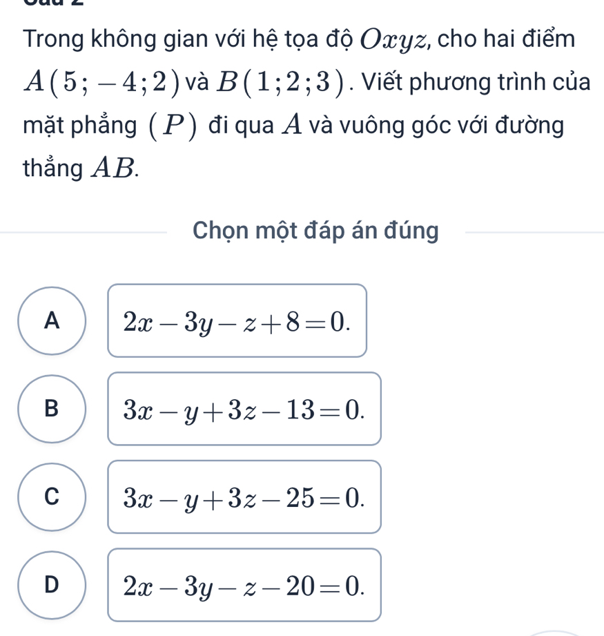 Trong không gian với hệ tọa độ Oxyz, cho hai điểm
A(5;-4;2) và B(1;2;3). Viết phương trình của
mặt phẳng (P) đi qua A và vuông góc với đường
thẳng AB.
Chọn một đáp án đúng
A 2x-3y-z+8=0.
B 3x-y+3z-13=0.
C 3x-y+3z-25=0.
D 2x-3y-z-20=0.