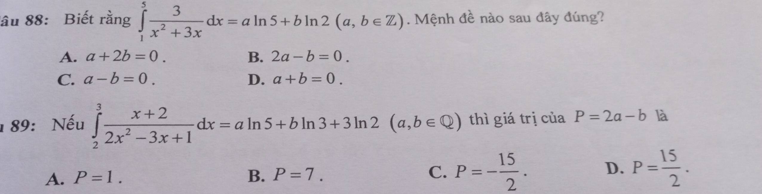 ầu 88: Biết rằng ∈tlimits _1^(5frac 3)x^2+3xdx=aln 5+bln 2(a,b∈ Z). Mệnh đề nào sau đây đúng?
A. a+2b=0. B. 2a-b=0.
C. a-b=0. D. a+b=0. 
1 89: Nếu ∈tlimits _2^(3frac x+2)2x^2-3x+1dx=aln 5+bln 3+3ln 2(a,b∈ Q) thì giá trị của P=2a-b là
A. P=1. B. P=7. C. P=- 15/2 . D. P= 15/2 .