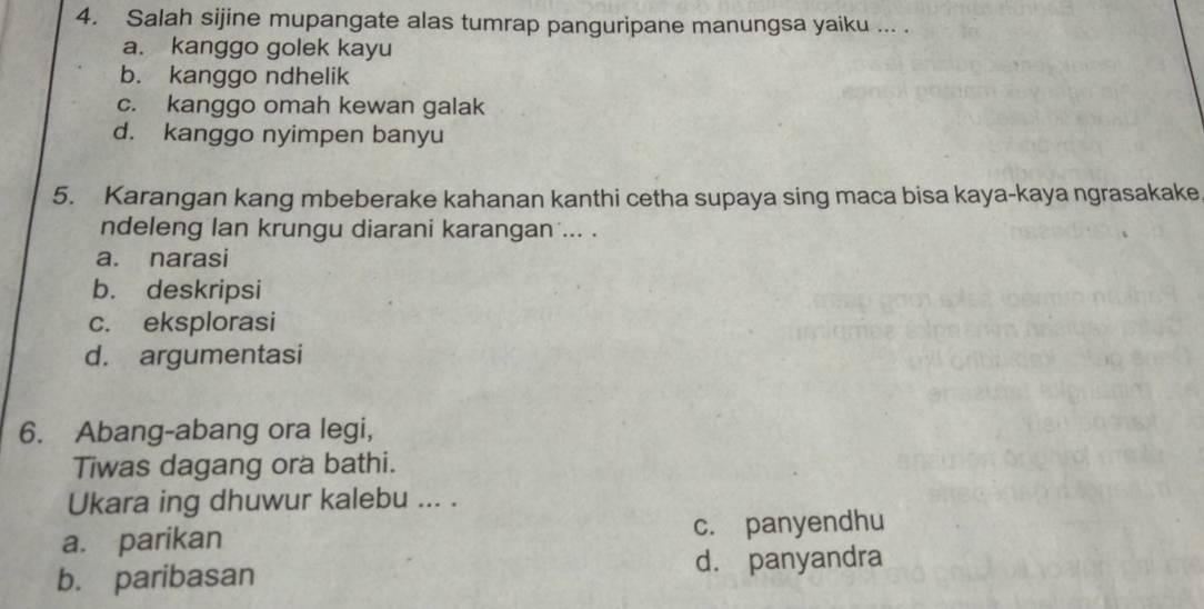 Salah sijine mupangate alas tumrap panguripane manungsa yaiku ... .
a. kanggo golek kayu
b. kanggo ndhelik
c. kanggo omah kewan galak
d. kanggo nyimpen banyu
5. Karangan kang mbeberake kahanan kanthi cetha supaya sing maca bisa kaya-kaya ngrasakake
ndeleng lan krungu diarani karangan ... .
a. narasi
b. deskripsi
c. eksplorasi
d. argumentasi
6. Abang-abang ora legi,
Tiwas dagang ora bathi.
Ukara ing dhuwur kalebu ... .
a. parikan c. panyendhu
b. paribasan d. panyandra