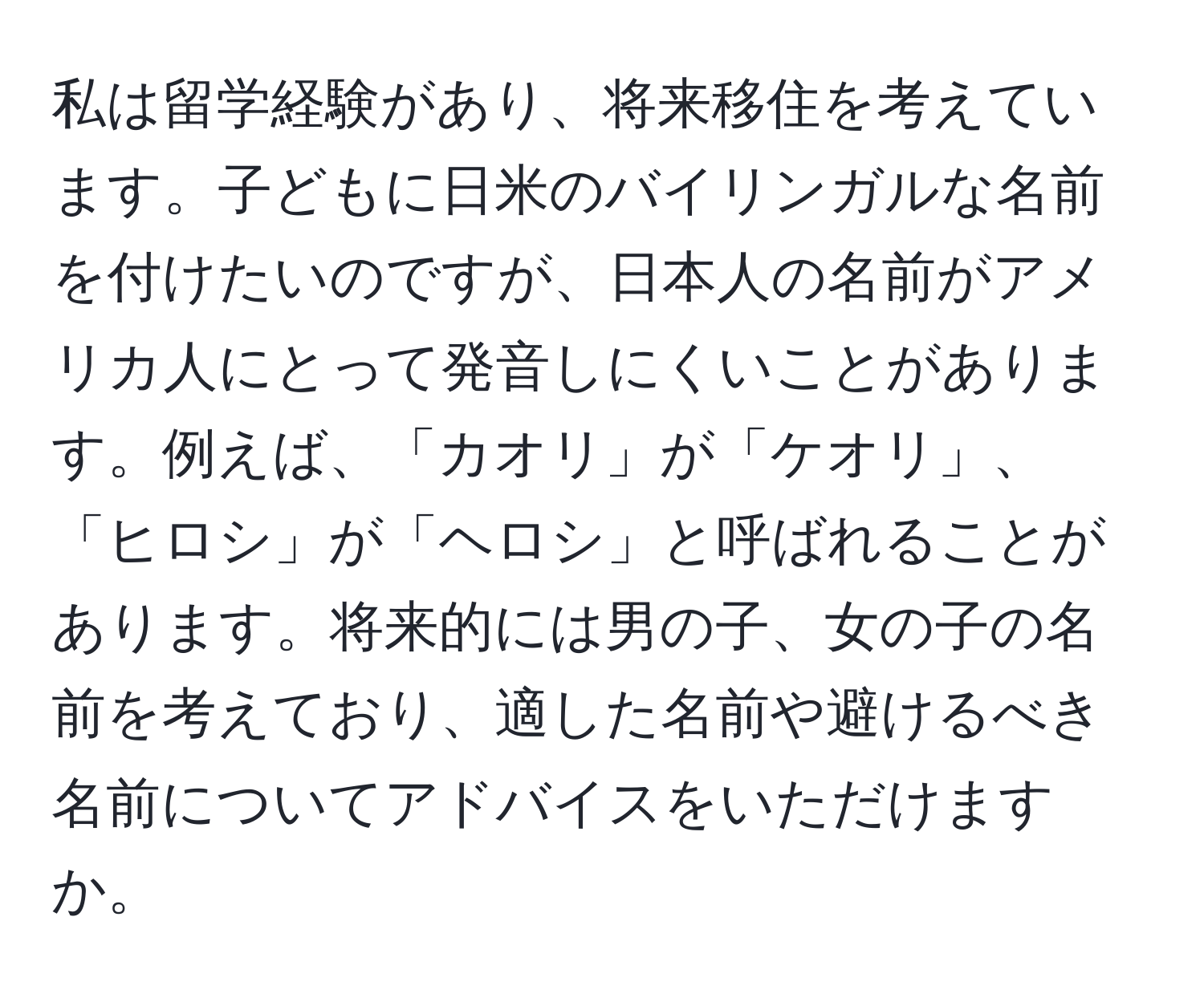 私は留学経験があり、将来移住を考えています。子どもに日米のバイリンガルな名前を付けたいのですが、日本人の名前がアメリカ人にとって発音しにくいことがあります。例えば、「カオリ」が「ケオリ」、「ヒロシ」が「ヘロシ」と呼ばれることがあります。将来的には男の子、女の子の名前を考えており、適した名前や避けるべき名前についてアドバイスをいただけますか。