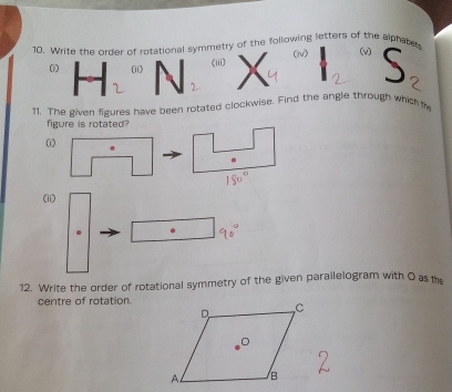 Write the order of rotational symmetry of the following letters of the alphates (v) S 
(N) 
(ii) (iii) 
2 2
2 
?1. The given figures have been rotated clockwise. Find the angle through which t 
figure is rotated? 
(1) 
(ii) 
. 
12. Write the order of rotational symmetry of the given parailelogram with O as the 
centre of rotation.