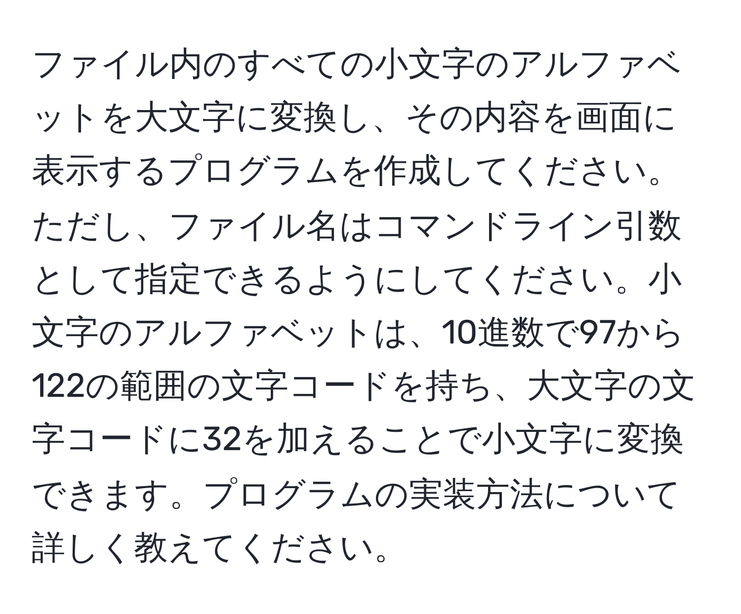 ファイル内のすべての小文字のアルファベットを大文字に変換し、その内容を画面に表示するプログラムを作成してください。ただし、ファイル名はコマンドライン引数として指定できるようにしてください。小文字のアルファベットは、10進数で97から122の範囲の文字コードを持ち、大文字の文字コードに32を加えることで小文字に変換できます。プログラムの実装方法について詳しく教えてください。