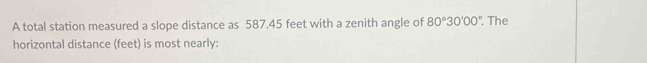 A total station measured a slope distance as 587.45 feet with a zenith angle of 80°30'00''. The 
horizontal distance (feet) is most nearly: