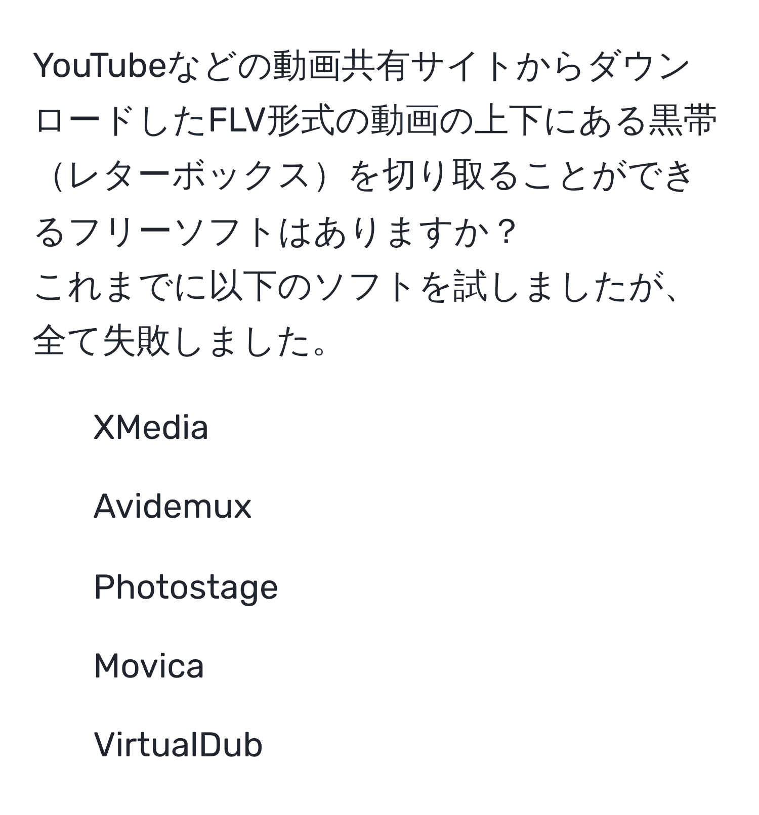 YouTubeなどの動画共有サイトからダウンロードしたFLV形式の動画の上下にある黒帯レターボックスを切り取ることができるフリーソフトはありますか？
これまでに以下のソフトを試しましたが、全て失敗しました。
- XMedia
- Avidemux
- Photostage
- Movica
- VirtualDub