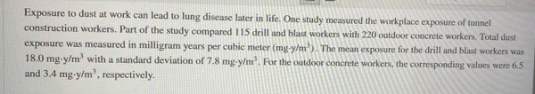 Exposure to dust at work can lead to lung disease later in life. One study measured the workplace exposure of tunnel 
construction workers. Part of the study compared 115 drill and blast workers with 220 outdoor concrete workers. Total dust 
exposure was measured in milligram years per cubic meter (mg-y/m^3). The mean exposure for the drill and blast workers was
18.0mg· y/m^3 with a standard deviation of 7.8mg· y/m^3. For the outdoor concrete workers, the corresponding values were 6.5
and 3.4mg· y/m^3 , respectively.