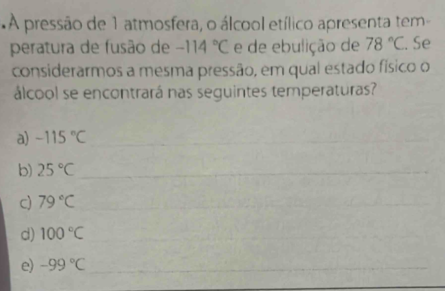 A pressão de 1 atmosfera, o álcool etílico apresenta tem 
peratura de fusão de -114°C e de ebulição de 78°C. Se 
considerarmos a mesma pressão, em qual estado físico o 
álcool se encontrará nas seguintes temperaturas? 
a) -115°C _ 
_ 
b) 25°C _ 
c) 79°C _ 
_ 
_ 
d) 100°C _ 
_ 
e) -99°C _