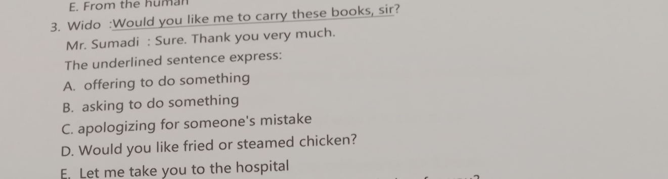 From the human
3. Wido :Would you like me to carry these books, sir?
Mr. Sumadi : Sure. Thank you very much.
The underlined sentence express:
A. offering to do something
B. asking to do something
C. apologizing for someone's mistake
D. Would you like fried or steamed chicken?
E. Let me take you to the hospital