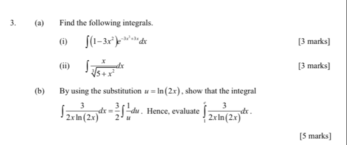 Find the following integrals. 
(i) ∈t (1-3x^2)e^(-3x^3)+3xdx [3 marks] 
(ii) ∈t  x/sqrt[3](5+x^2) dx [3 marks] 
(b) By using the substitution u=ln (2x) , show that the integral
∈t  3/2xln (2x) dx= 3/2 ∈t  1/u du. Hence, evaluate ∈tlimits _1^(efrac 3)2xln (2x)dx. 
[5 marks]