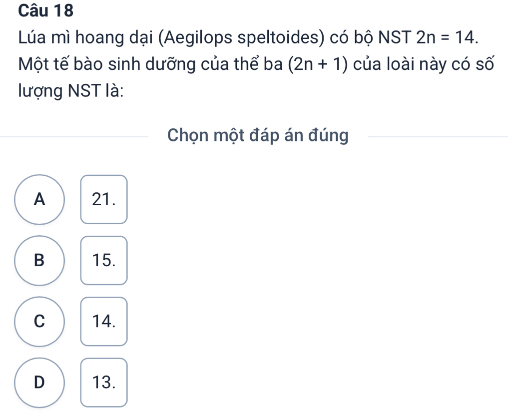 Lúa mì hoang dại (Aegilops speltoides) có bộ NST 2n=14. 
Một tế bào sinh dưỡng của thể ba (2n+1) của loài này có số
lượng NST là:
Chọn một đáp án đúng
A 21.
B 15.
C 14.
D 13.