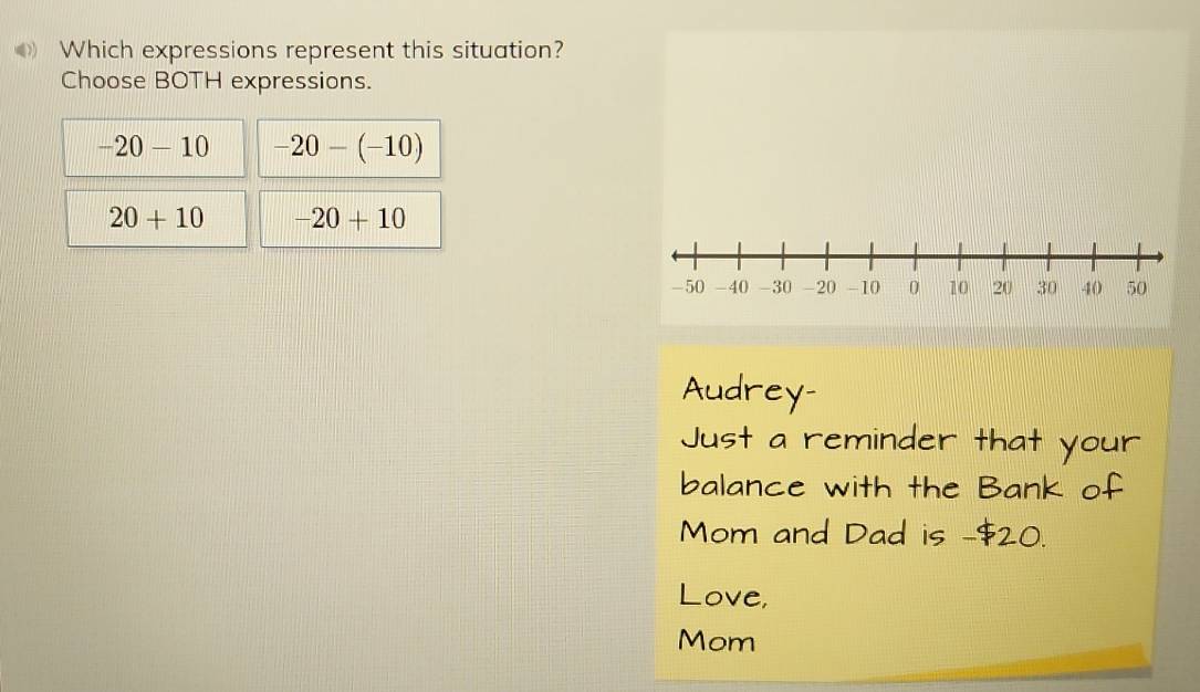 Which expressions represent this situation?
Choose BOTH expressions.
-20-10 -20-(-10)
20+10 -20+10
Audrey-
Just a reminder that your
balance with the Bank of
Mom and Dad is -$20.
Love,
Mom