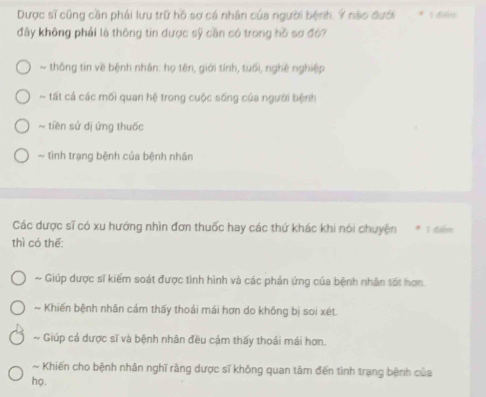 Dược sĩ cũng cần phái lưu trữ hồ sợ cá nhân của người bệnh, Ý nào đưới * 1 đés
đây không phải là thông tin được sỹ cần có trong hồ sơ đ6?
~ thông tin về bệnh nhân: họ tên, giới tính, tuổi, nghệ nghiệp
~ tất ả các mối quan hệ trong cuộc sống của người bệnh
~ tiền sử dị ứng thuốc
~ tình trạng bệnh của bệnh nhân
Các dược sĩ có xu hướng nhìn đơn thuốc hay các thứ khác khi nói chuyện * 1 điểm
thì có thế:
~ Giúp dược sĩ kiếm soát được tình hình và các phản ứng của bệnh nhân tối hơn.
~ Khiến bệnh nhân cảm thấy thoải mái hơn do không bị soi xét.
~ * Giúp cả dược sĩ và bệnh nhân đều cảm thấy thoái mái hơn.
~ Khiến cho bệnh nhân nghĩ rằng dược sĩ không quan tâm đến tình trạng bệnh của
họ.