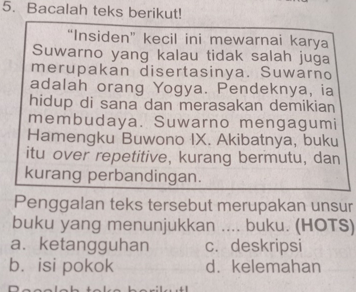 Bacalah teks berikut!
“Insiden” kecil ini mewarnai karya
Suwarno yang kalau tidak salah juga
merupakan disertasinya. Suwarno
adalah orang Yogya. Pendeknya, ia
hidup di sana dan merasakan demikian
membudaya. Suwarno mengagumi
Hamengku Buwono IX. Akibatnya, buku
itu over repetitive, kurang bermutu, dan
kurang perbandingan.
Penggalan teks tersebut merupakan unsur
buku yang menunjukkan .... buku. (HOTS)
a.ketangguhan c. deskripsi
b. isi pokok d. kelemahan