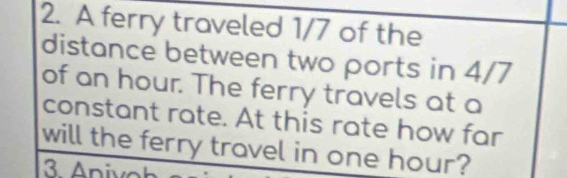 A ferry traveled 1/7 of the 
distance between two ports in 4/7
of an hour. The ferry travels at a 
constant rate. At this rate how far 
will the ferry travel in one hour?