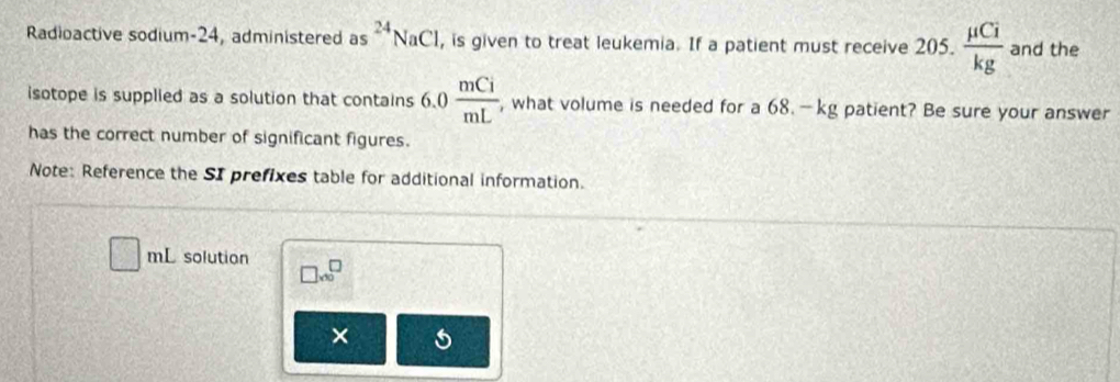 Radioactive sodium- 24, administered as^(24)NaCl , is given to treat leukemia. If a patient must receive 205.  mu Ci/kg  and the 
isotope is supplied as a solution that contains 6.0  mCi/mL  , what volume is needed for a 68. —kg patient? Be sure your answer 
has the correct number of significant figures. 
Note: Reference the SI prefixes table for additional information.
□ mL solution □ * 10^(□ 10)
×