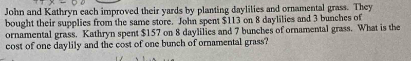 John and Kathryn each improved their yards by planting daylilies and ornamental grass. They 
bought their supplies from the same store. John spent $113 on 8 daylilies and 3 bunches of 
ornamental grass. Kathryn spent $157 on 8 daylilies and 7 bunches of ornamental grass. What is the 
cost of one daylily and the cost of one bunch of ornamental grass?