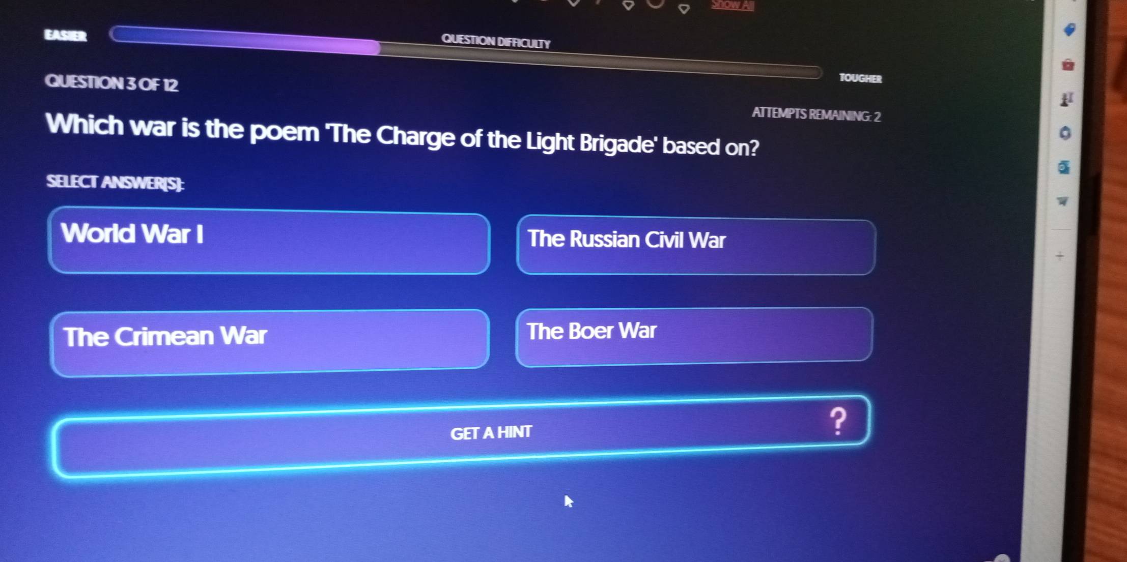 Show All
EASIER
QUESTION DIFFICULTY
TOUGHER
QUESTION 3 OF 12 ATTEMPTS REMAINING: 2
Which war is the poem 'The Charge of the Light Brigade' based on?
SELECT ANSWER[S]:
World War I The Russian Civil War
+
The Crimean War
The Boer War
GETAHINT
?