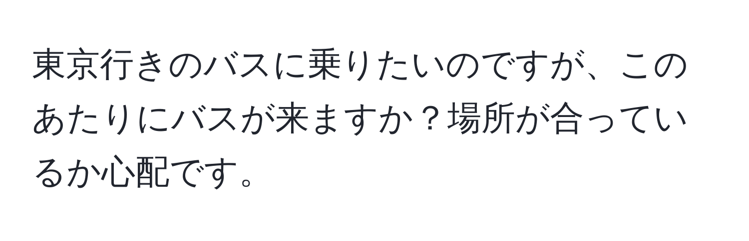 東京行きのバスに乗りたいのですが、このあたりにバスが来ますか？場所が合っているか心配です。