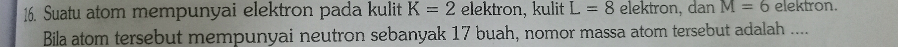 Suatu atom mempunyai elektron pada kulit K=2 elektron, kulit L=8 elektron, dan M=6 elektron. 
Bila atom tersebut mempunyai neutron sebanyak 17 buah, nomor massa atom tersebut adalah ....